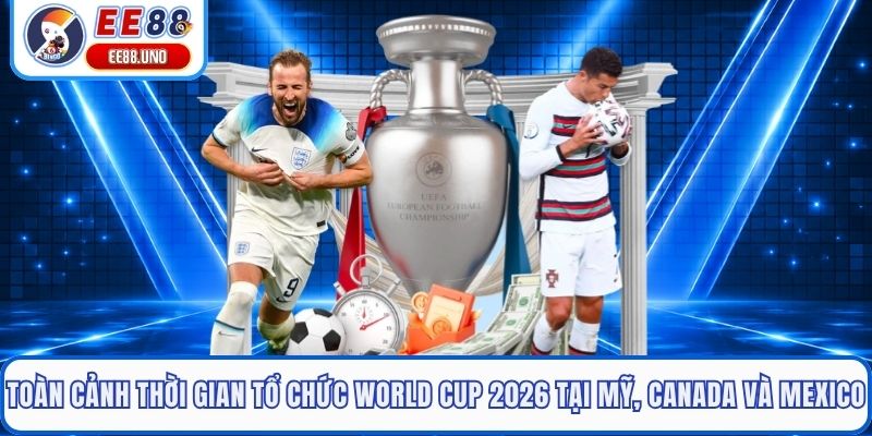 Toàn cảnh thời gian tổ chức World Cup 2026 tại Mỹ, Canada và Mexico