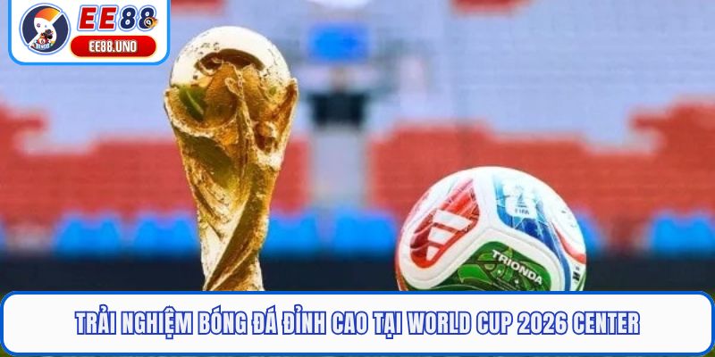 Trải nghiệm bóng đá đỉnh cao tại World Cup 2026 Center